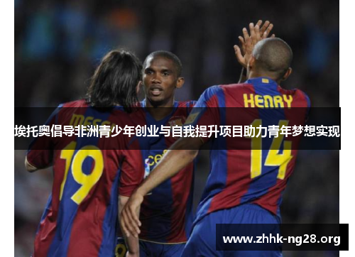 埃托奥倡导非洲青少年创业与自我提升项目助力青年梦想实现 埃托奥倡导非洲青少年创业与自我提升项目助力青年梦想实现