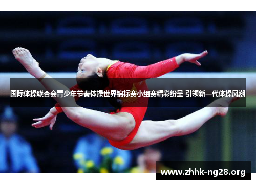 国际体操联合会青少年节奏体操世界锦标赛小组赛精彩纷呈 引领新一代体操风潮 国际体操联合会青少年节奏体操世界锦标赛小组赛精彩纷呈 引领新一代体操风潮