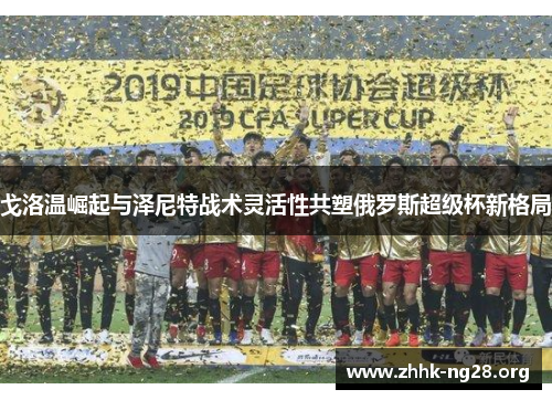 戈洛温崛起与泽尼特战术灵活性共塑俄罗斯超级杯新格局 戈洛温崛起与泽尼特战术灵活性共塑俄罗斯超级杯新格局