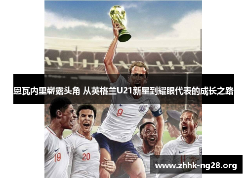 恩瓦内里崭露头角 从英格兰U21新星到耀眼代表的成长之路 恩瓦内里崭露头角 从英格兰U21新星到耀眼代表的成长之路