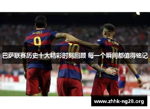 巴萨联赛历史十大精彩时刻回顾 每一个瞬间都值得铭记 巴萨联赛历史十大精彩时刻回顾 每一个瞬间都值得铭记