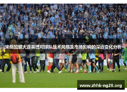 宋岳加盟大连英博对球队战术风格及市场影响的深远变化分析 宋岳加盟大连英博对球队战术风格及市场影响的深远变化分析