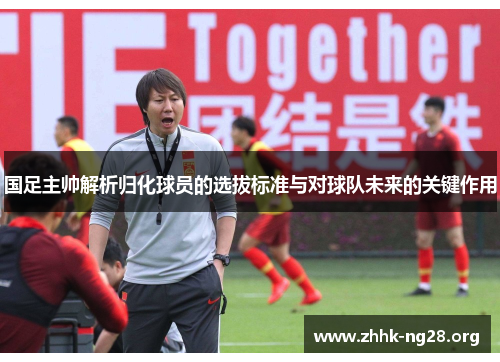 国足主帅解析归化球员的选拔标准与对球队未来的关键作用 国足主帅解析归化球员的选拔标准与对球队未来的关键作用