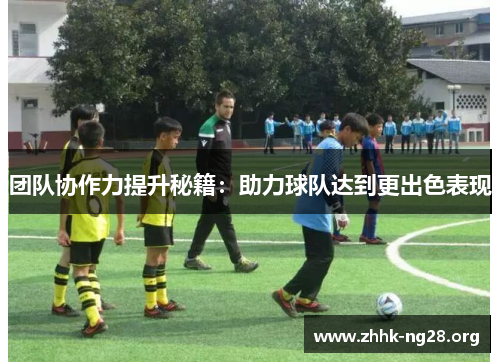 团队协作力提升秘籍:助力球队达到更出色表现 团队协作力提升秘籍:助力球队达到更出色表现