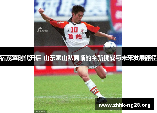 宿茂臻时代开启 山东泰山队面临的全新挑战与未来发展路径 宿茂臻时代开启 山东泰山队面临的全新挑战与未来发展路径
