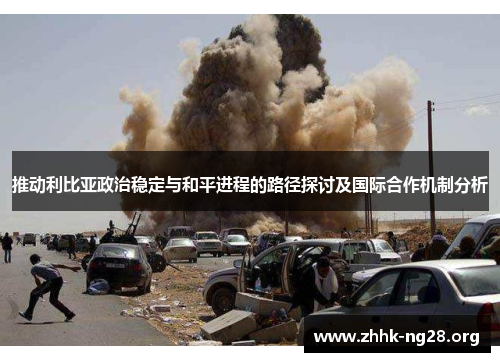 推动利比亚政治稳定与和平进程的路径探讨及国际合作机制分析 推动利比亚政治稳定与和平进程的路径探讨及国际合作机制分析