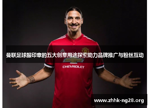 曼联足球服印章的五大创意用途探索助力品牌推广与粉丝互动 曼联足球服印章的五大创意用途探索助力品牌推广与粉丝互动