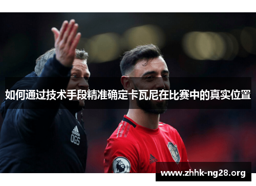 如何通过技术手段精准确定卡瓦尼在比赛中的真实位置 如何通过技术手段精准确定卡瓦尼在比赛中的真实位置