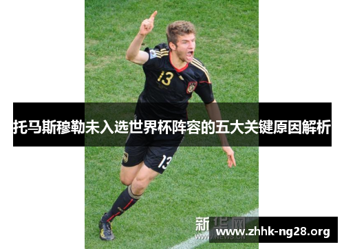 托马斯穆勒未入选世界杯阵容的五大关键原因解析 托马斯穆勒未入选世界杯阵容的五大关键原因解析