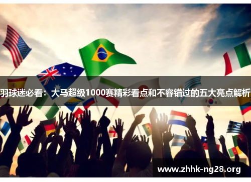 羽球迷必看:大马超级1000赛精彩看点和不容错过的五大亮点解析 羽球迷必看:大马超级1000赛精彩看点和不容错过的五大亮点解析