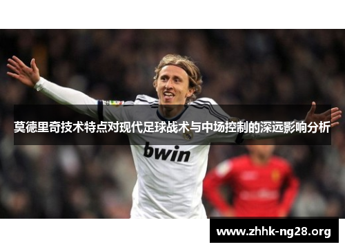莫德里奇技术特点对现代足球战术与中场控制的深远影响分析 莫德里奇技术特点对现代足球战术与中场控制的深远影响分析