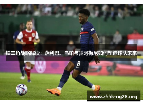 铁三角战略解读:萨利巴、乌帕与楚阿梅尼如何塑造球队未来 铁三角战略解读:萨利巴、乌帕与楚阿梅尼如何塑造球队未来